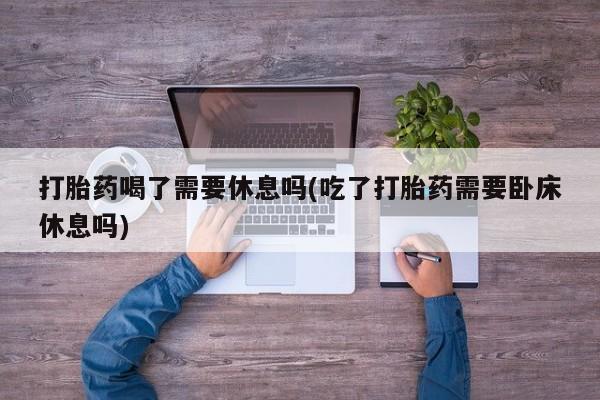 打胎药私人联系方式微信打胎药喝了需要休息吗(吃了打胎药需要卧床休息吗)