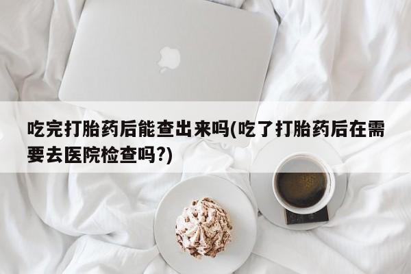 打胎药私人联系方式微信吃完打胎药后能查出来吗(吃了打胎药后在需要去医院检查吗?)