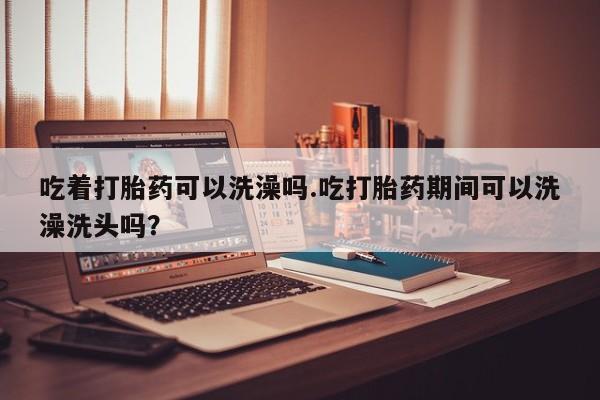 打胎药私人联系方式微信吃着打胎药可以洗澡吗.吃打胎药期间可以洗澡洗头吗？