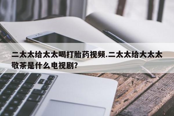 打胎药私人联系方式微信二太太给太太喝打胎药视频.二太太给大太太敬茶是什么电视剧？