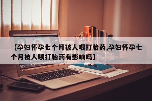 打胎药私人联系方式微信【孕妇怀孕七个月被人喂打胎药,孕妇怀孕七个月被人喂打胎药有影响吗】