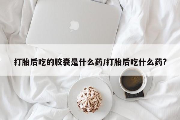 打胎药私人联系方式微信打胎后吃的胶囊是什么药/打胎后吃什么药?