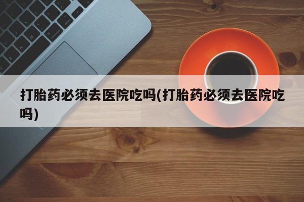 打胎药私人联系方式微信打胎药必须去医院吃吗(打胎药必须去医院吃吗)