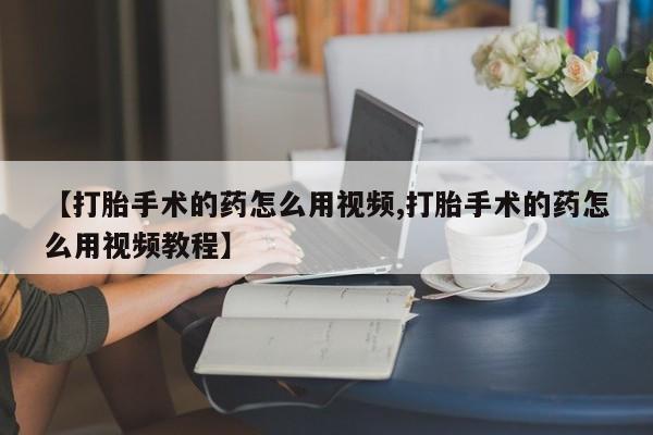 打胎药私人联系方式微信【打胎手术的药怎么用视频,打胎手术的药怎么用视频教程】