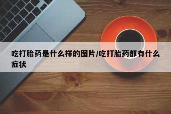 打胎药私人联系方式微信吃打胎药是什么样的图片/吃打胎药都有什么症状