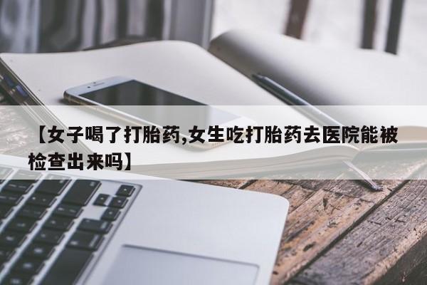 打胎药私人联系方式微信【女子喝了打胎药,女生吃打胎药去医院能被检查出来吗】