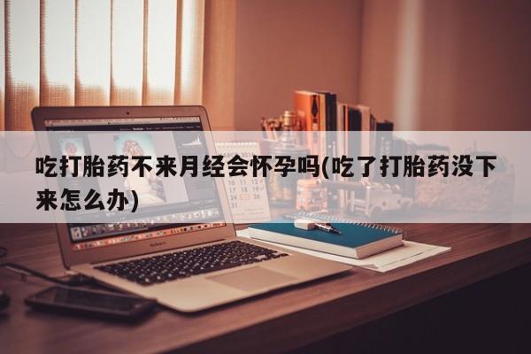 打胎药私人联系方式微信吃打胎药不来月经会怀孕吗(吃了打胎药没下来怎么办)