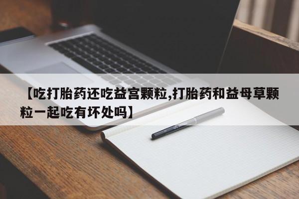 打胎药私人联系方式微信【吃打胎药还吃益宫颗粒,打胎药和益母草颗粒一起吃有坏处吗】