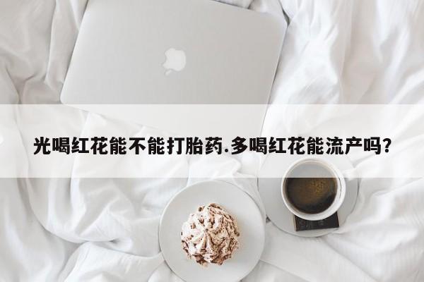 打胎药私人联系方式微信光喝红花能不能打胎药.多喝红花能流产吗？