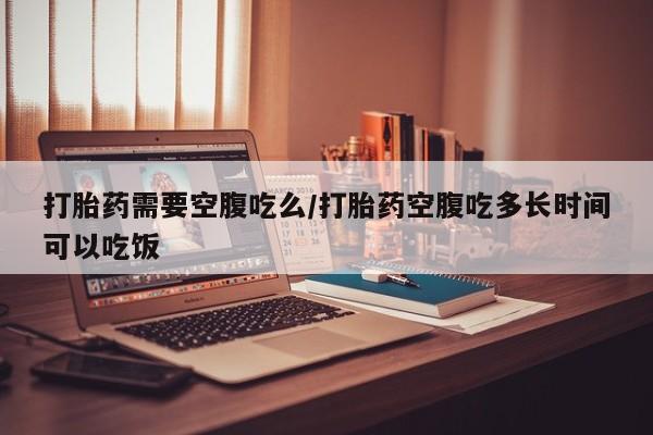 打胎药私人联系方式微信打胎药需要空腹吃么/打胎药空腹吃多长时间可以吃饭