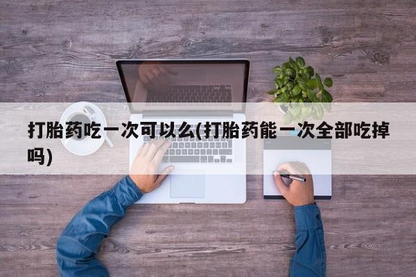 打胎药私人联系方式微信打胎药吃一次可以么(打胎药能一次全部吃掉吗)