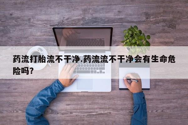 打胎药私人联系方式微信药流打胎流不干净.药流流不干净会有生命危险吗？