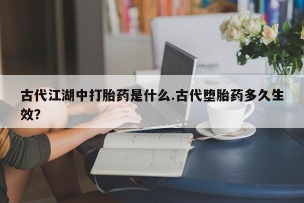 打胎药私人联系方式微信古代江湖中打胎药是什么.古代堕胎药多久生效？