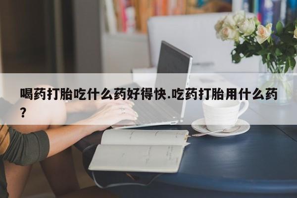 打胎药私人联系方式微信喝药打胎吃什么药好得快.吃药打胎用什么药？
