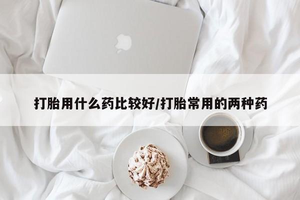 打胎药私人联系方式微信打胎用什么药比较好/打胎常用的两种药