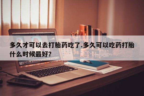 打胎药私人联系方式微信多久才可以去打胎药吃了.多久可以吃药打胎什么时候最好？