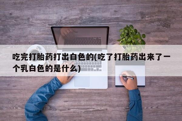 打胎药私人联系方式微信吃完打胎药打出白色的(吃了打胎药出来了一个乳白色的是什么)