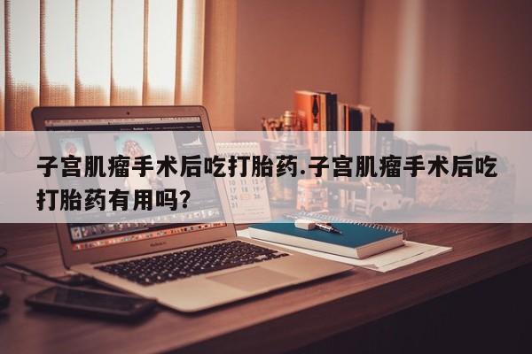 打胎药私人联系方式微信子宫肌瘤手术后吃打胎药.子宫肌瘤手术后吃打胎药有用吗？
