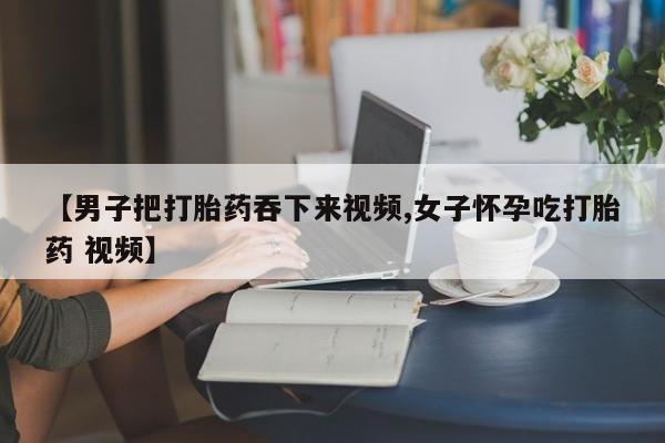 打胎药私人联系方式微信【男子把打胎药吞下来视频,女子怀孕吃打胎药 视频】