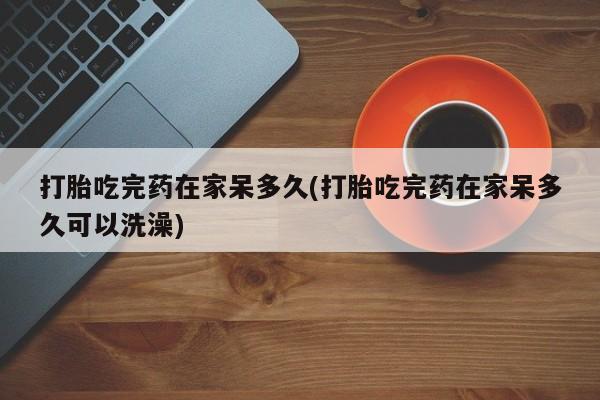 打胎药私人联系方式微信打胎吃完药在家呆多久(打胎吃完药在家呆多久可以洗澡)