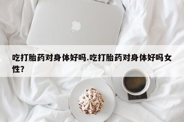 打胎药私人联系方式微信吃打胎药对身体好吗.吃打胎药对身体好吗女性？